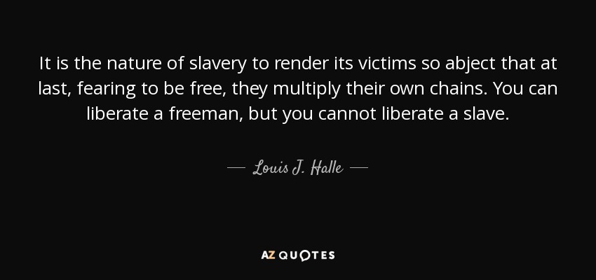 It is the nature of slavery to render its victims so abject that at last, fearing to be free, they multiply their own chains. You can liberate a freeman, but you cannot liberate a slave. - Louis J. Halle