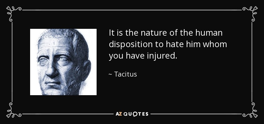It is the nature of the human disposition to hate him whom you have injured. - Tacitus