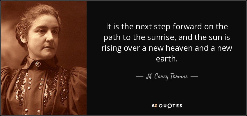 It is the next step forward on the path to the sunrise, and the sun is rising over a new heaven and a new earth. - M. Carey Thomas