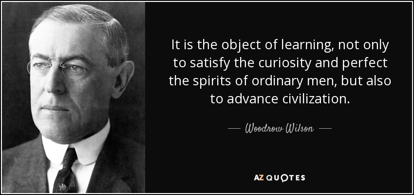 It is the object of learning, not only to satisfy the curiosity and perfect the spirits of ordinary men, but also to advance civilization. - Woodrow Wilson