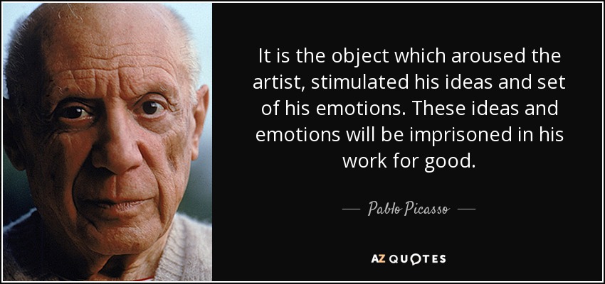 It is the object which aroused the artist, stimulated his ideas and set of his emotions. These ideas and emotions will be imprisoned in his work for good. - Pablo Picasso