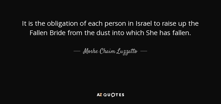 It is the obligation of each person in Israel to raise up the Fallen Bride from the dust into which She has fallen. - Moshe Chaim Luzzatto