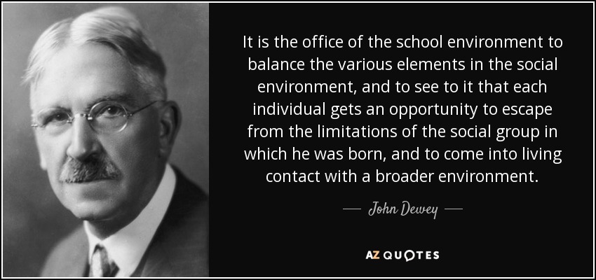 It is the office of the school environment to balance the various elements in the social environment, and to see to it that each individual gets an opportunity to escape from the limitations of the social group in which he was born, and to come into living contact with a broader environment. - John Dewey