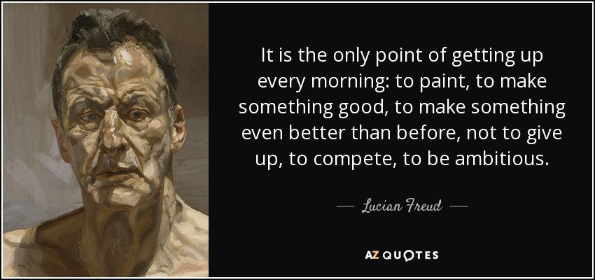 It is the only point of getting up every morning: to paint, to make something good, to make something even better than before, not to give up, to compete, to be ambitious. - Lucian Freud