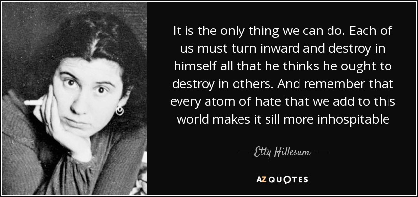 It is the only thing we can do. Each of us must turn inward and destroy in himself all that he thinks he ought to destroy in others. And remember that every atom of hate that we add to this world makes it sill more inhospitable - Etty Hillesum