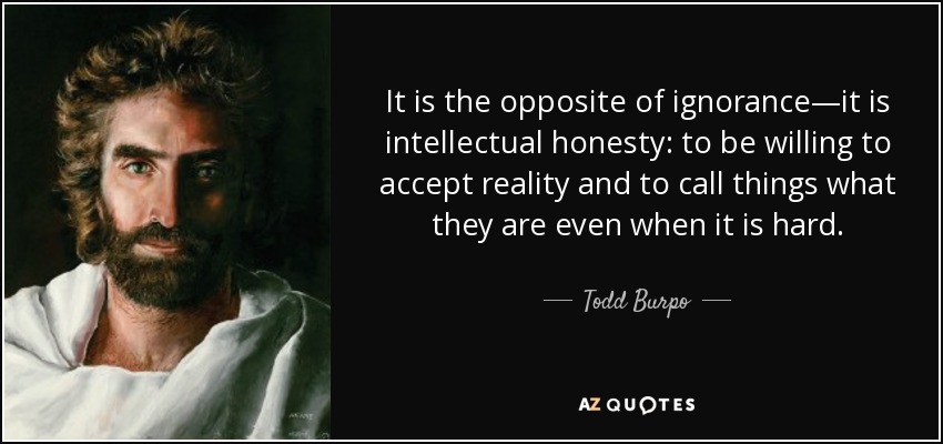 It is the opposite of ignorance—it is intellectual honesty: to be willing to accept reality and to call things what they are even when it is hard. - Todd Burpo