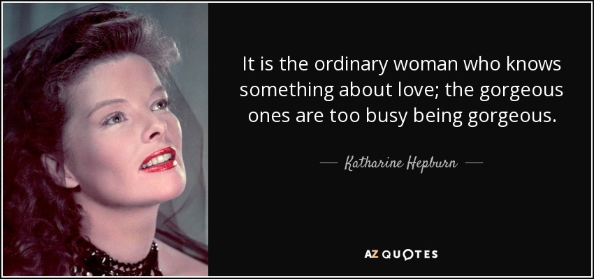 It is the ordinary woman who knows something about love; the gorgeous ones are too busy being gorgeous. - Katharine Hepburn