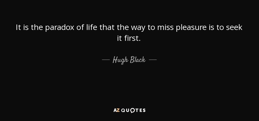 It is the paradox of life that the way to miss pleasure is to seek it first. - Hugh Black