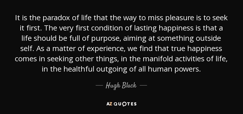 It is the paradox of life that the way to miss pleasure is to seek it first. The very first condition of lasting happiness is that a life should be full of purpose, aiming at something outside self. As a matter of experience, we find that true happiness comes in seeking other things, in the manifold activities of life, in the healthful outgoing of all human powers. - Hugh Black