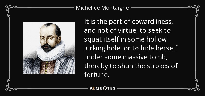 It is the part of cowardliness, and not of virtue, to seek to squat itself in some hollow lurking hole, or to hide herself under some massive tomb, thereby to shun the strokes of fortune. - Michel de Montaigne