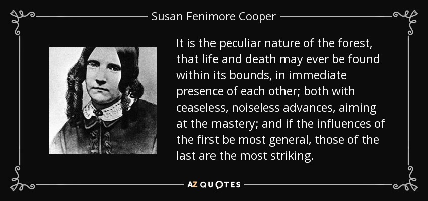 It is the peculiar nature of the forest, that life and death may ever be found within its bounds, in immediate presence of each other; both with ceaseless, noiseless advances, aiming at the mastery; and if the influences of the first be most general, those of the last are the most striking. - Susan Fenimore Cooper