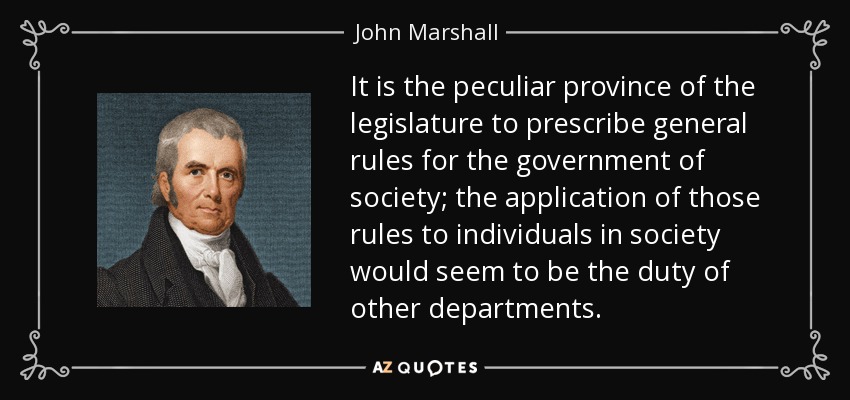 It is the peculiar province of the legislature to prescribe general rules for the government of society; the application of those rules to individuals in society would seem to be the duty of other departments. - John Marshall