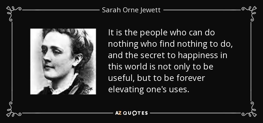 It is the people who can do nothing who find nothing to do, and the secret to happiness in this world is not only to be useful, but to be forever elevating one's uses. - Sarah Orne Jewett