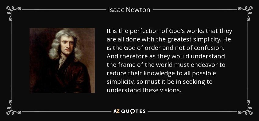 It is the perfection of God's works that they are all done with the greatest simplicity. He is the God of order and not of confusion. And therefore as they would understand the frame of the world must endeavor to reduce their knowledge to all possible simplicity, so must it be in seeking to understand these visions. - Isaac Newton