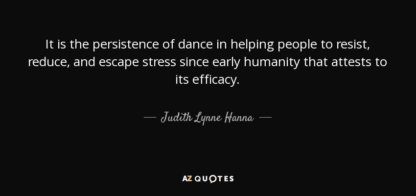 It is the persistence of dance in helping people to resist, reduce, and escape stress since early humanity that attests to its efficacy. - Judith Lynne Hanna