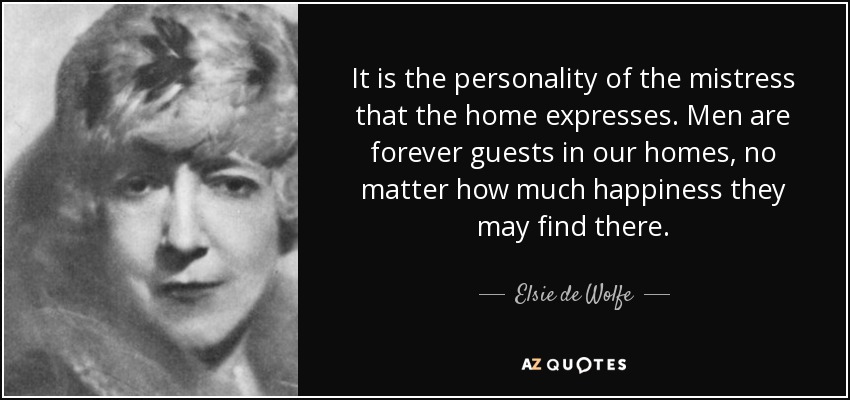It is the personality of the mistress that the home expresses. Men are forever guests in our homes, no matter how much happiness they may find there. - Elsie de Wolfe