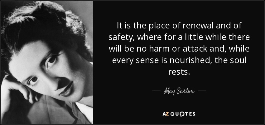 It is the place of renewal and of safety, where for a little while there will be no harm or attack and, while every sense is nourished, the soul rests. - May Sarton