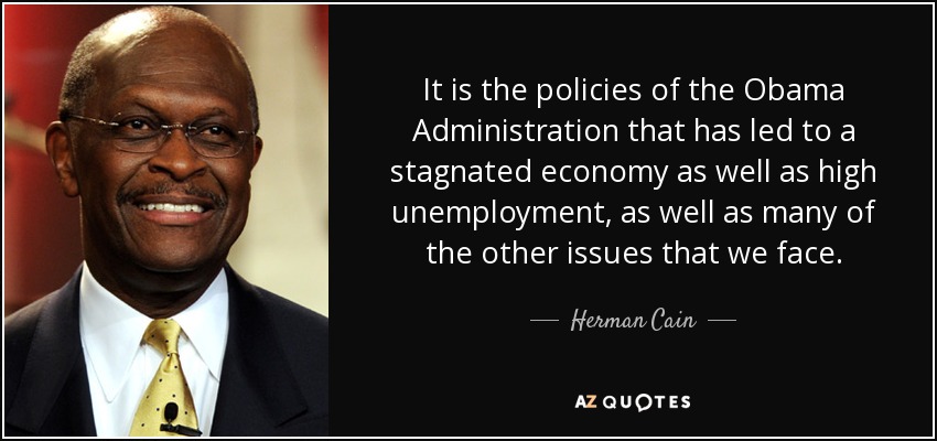 It is the policies of the Obama Administration that has led to a stagnated economy as well as high unemployment, as well as many of the other issues that we face. - Herman Cain