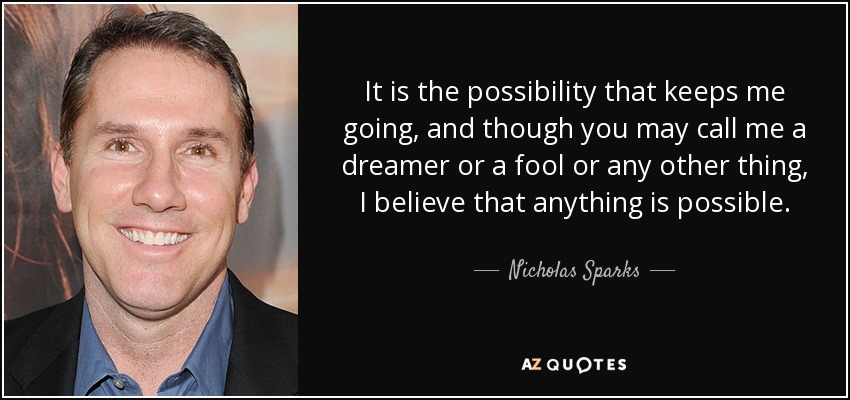 It is the possibility that keeps me going, and though you may call me a dreamer or a fool or any other thing, I believe that anything is possible. - Nicholas Sparks