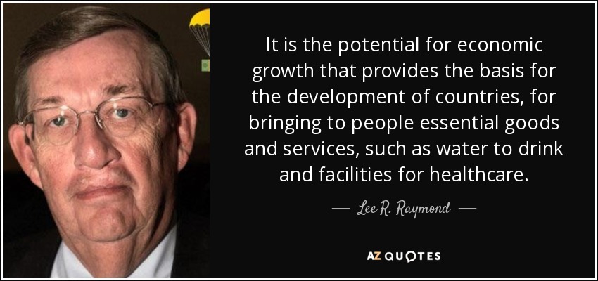 It is the potential for economic growth that provides the basis for the development of countries, for bringing to people essential goods and services, such as water to drink and facilities for healthcare. - Lee R. Raymond
