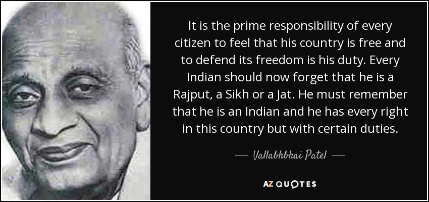 It is the prime responsibility of every citizen to feel that his country is free and to defend its freedom is his duty. Every Indian should now forget that he is a Rajput, a Sikh or a Jat. He must remember that he is an Indian and he has every right in this country but with certain duties. - Vallabhbhai Patel