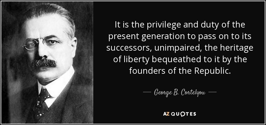 It is the privilege and duty of the present generation to pass on to its successors, unimpaired, the heritage of liberty bequeathed to it by the founders of the Republic. - George B. Cortelyou