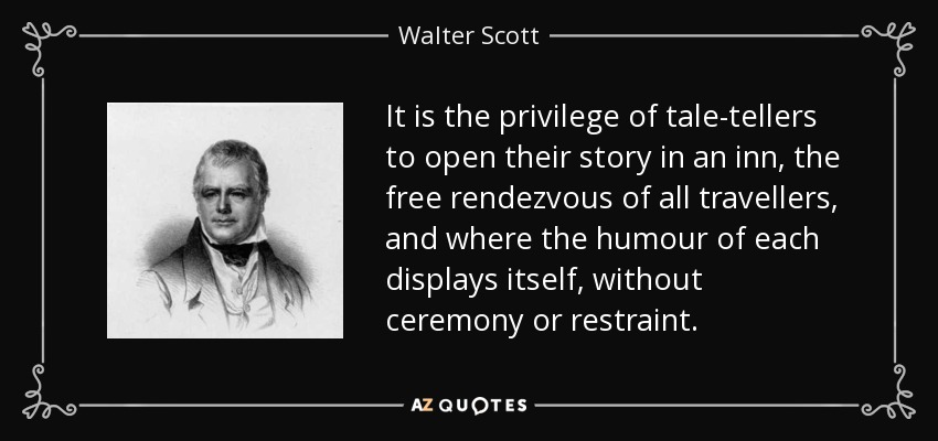 It is the privilege of tale-tellers to open their story in an inn, the free rendezvous of all travellers, and where the humour of each displays itself, without ceremony or restraint. - Walter Scott