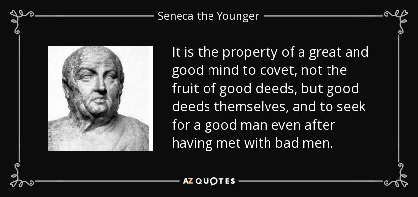 It is the property of a great and good mind to covet, not the fruit of good deeds, but good deeds themselves, and to seek for a good man even after having met with bad men. - Seneca the Younger