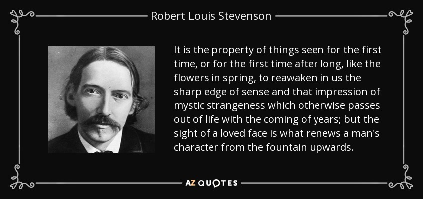 It is the property of things seen for the first time, or for the first time after long, like the flowers in spring, to reawaken in us the sharp edge of sense and that impression of mystic strangeness which otherwise passes out of life with the coming of years; but the sight of a loved face is what renews a man's character from the fountain upwards. - Robert Louis Stevenson