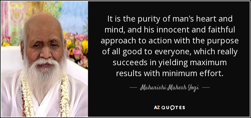 It is the purity of man's heart and mind, and his innocent and faithful approach to action with the purpose of all good to everyone, which really succeeds in yielding maximum results with minimum effort. - Maharishi Mahesh Yogi