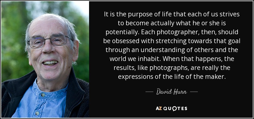 It is the purpose of life that each of us strives to become actually what he or she is potentially. Each photographer, then, should be obsessed with stretching towards that goal through an understanding of others and the world we inhabit. When that happens, the results, like photographs, are really the expressions of the life of the maker. - David Hurn