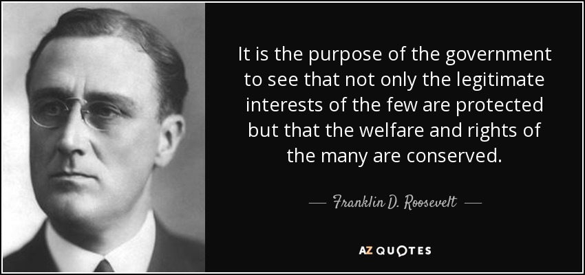 It is the purpose of the government to see that not only the legitimate interests of the few are protected but that the welfare and rights of the many are conserved. - Franklin D. Roosevelt