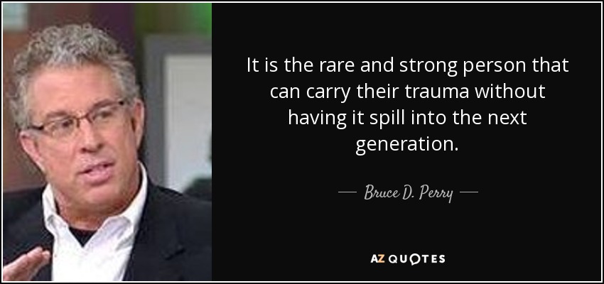 It is the rare and strong person that can carry their trauma without having it spill into the next generation. - Bruce D. Perry