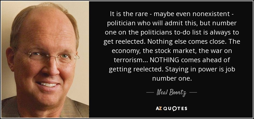 It is the rare - maybe even nonexistent - politician who will admit this, but number one on the politicians to-do list is always to get reelected. Nothing else comes close. The economy, the stock market, the war on terrorism ... NOTHING comes ahead of getting reelected. Staying in power is job number one. - Neal Boortz