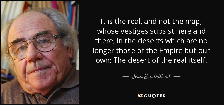 It is the real, and not the map, whose vestiges subsist here and there, in the deserts which are no longer those of the Empire but our own: The desert of the real itself. - Jean Baudrillard