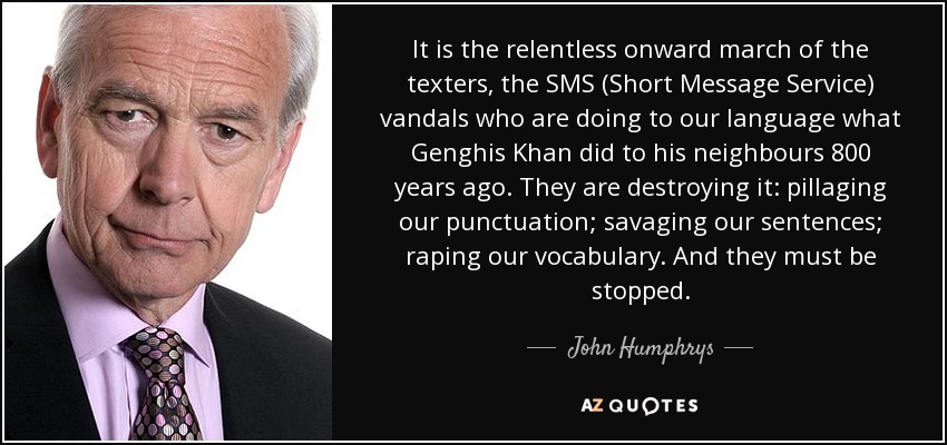 It is the relentless onward march of the texters, the SMS (Short Message Service) vandals who are doing to our language what Genghis Khan did to his neighbours 800 years ago. They are destroying it: pillaging our punctuation; savaging our sentences; raping our vocabulary. And they must be stopped. - John Humphrys