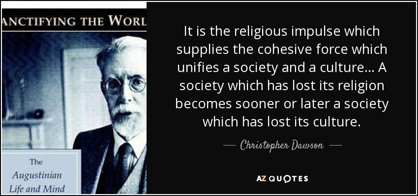 It is the religious impulse which supplies the cohesive force which unifies a society and a culture... A society which has lost its religion becomes sooner or later a society which has lost its culture. - Christopher Dawson