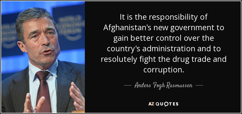It is the responsibility of Afghanistan's new government to gain better control over the country's administration and to resolutely fight the drug trade and corruption. - Anders Fogh Rasmussen