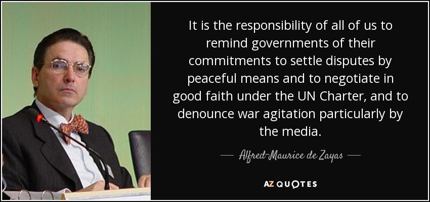 It is the responsibility of all of us to remind governments of their commitments to settle disputes by peaceful means and to negotiate in good faith under the UN Charter, and to denounce war agitation particularly by the media. - Alfred-Maurice de Zayas