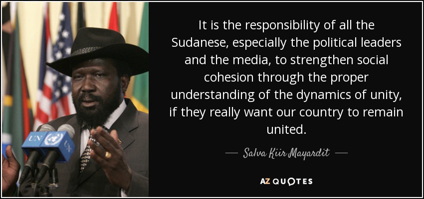It is the responsibility of all the Sudanese, especially the political leaders and the media, to strengthen social cohesion through the proper understanding of the dynamics of unity, if they really want our country to remain united. - Salva Kiir Mayardit