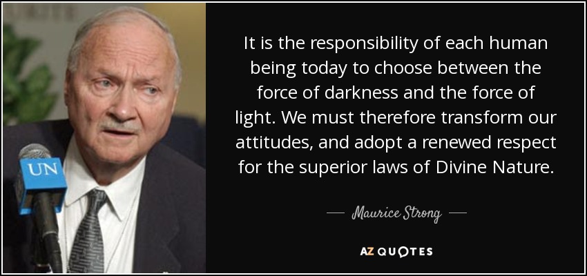 It is the responsibility of each human being today to choose between the force of darkness and the force of light. We must therefore transform our attitudes, and adopt a renewed respect for the superior laws of Divine Nature. - Maurice Strong