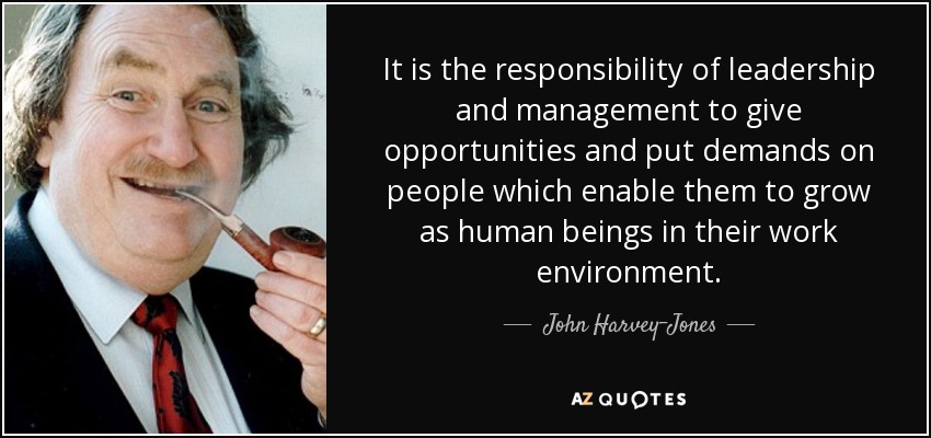 It is the responsibility of leadership and management to give opportunities and put demands on people which enable them to grow as human beings in their work environment. - John Harvey-Jones