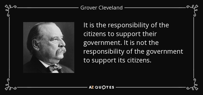 It is the responsibility of the citizens to support their government. It is not the responsibility of the government to support its citizens. - Grover Cleveland