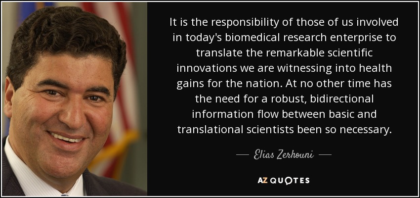 It is the responsibility of those of us involved in today's biomedical research enterprise to translate the remarkable scientiﬁc innovations we are witnessing into health gains for the nation. At no other time has the need for a robust, bidirectional information ﬂow between basic and translational scientists been so necessary. - Elias Zerhouni