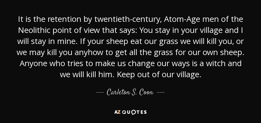 It is the retention by twentieth-century, Atom-Age men of the Neolithic point of view that says: You stay in your village and I will stay in mine. If your sheep eat our grass we will kill you, or we may kill you anyhow to get all the grass for our own sheep. Anyone who tries to make us change our ways is a witch and we will kill him. Keep out of our village. - Carleton S. Coon
