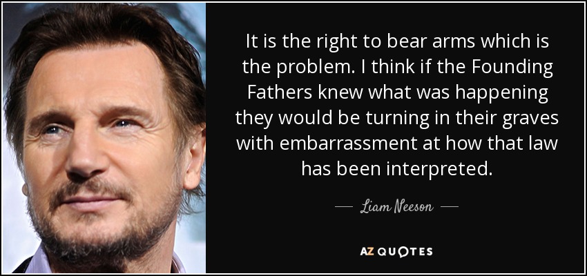 It is the right to bear arms which is the problem. I think if the Founding Fathers knew what was happening they would be turning in their graves with embarrassment at how that law has been interpreted. - Liam Neeson