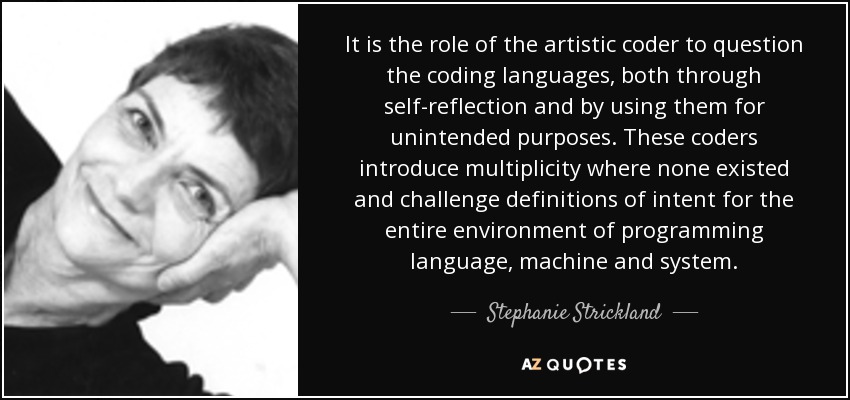 It is the role of the artistic coder to question the coding languages, both through self-reflection and by using them for unintended purposes. These coders introduce multiplicity where none existed and challenge definitions of intent for the entire environment of programming language, machine and system. - Stephanie Strickland