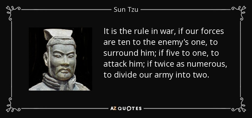It is the rule in war, if our forces are ten to the enemy's one, to surround him; if five to one, to attack him; if twice as numerous, to divide our army into two. - Sun Tzu