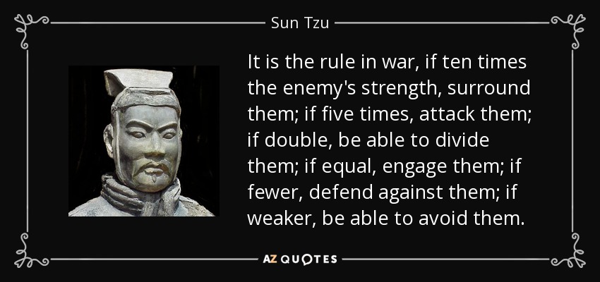 It is the rule in war, if ten times the enemy's strength, surround them; if five times, attack them; if double, be able to divide them; if equal, engage them; if fewer, defend against them; if weaker, be able to avoid them. - Sun Tzu