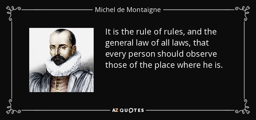 It is the rule of rules, and the general law of all laws, that every person should observe those of the place where he is. - Michel de Montaigne